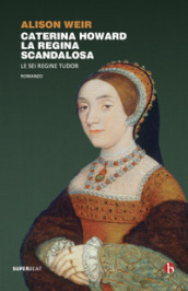 Caterina Howard. La regina scandalosa. Le sei regine Tudor