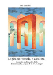 Logica universale, o assoluta. Condotta sull analisi della «Scienza della logica» di Hegel. Nuova ediz.