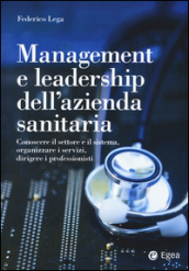 Management e leadership dell azienda sanitaria. Conoscere il settore e il sistema, organizzare i servizi, dirigere i professionisti