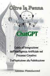 Oltre la penna: rivoluzionare la scrittura con ChatGPT. Guida all integrazione dell intelligenza artificiale nel processo creativo: dall ispirazione alla pubblicazione