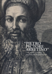 «Pietro Pictore Arretino». Una parola complice per l arte del Rinascimento. Ediz. illustrata