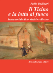Il Ticino e la lotta al fuoco. Storia sociale di un rischio collettivo (1803-1918)