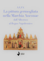 La pittura germogliata nella Marchia Anconae dall Albornoz al Regno Napoleonico. Ediz. illustrata