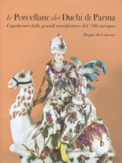 Le porcellane dei duchi di Parma. Capolavori delle grandi manifatture del  700 europeo. Reggia di Colorno. Ediz. illustrata