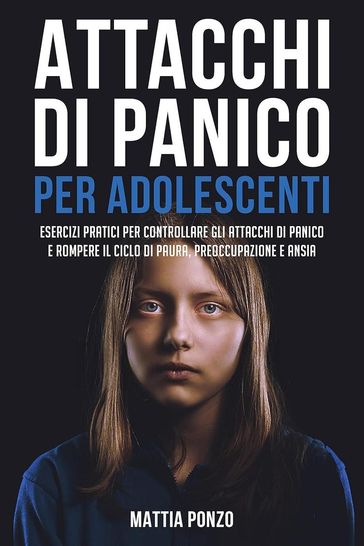 Attacchi Di Panico Per Adolescenti: Esercizi Pratici per Controllare gli Attacchi di Panico e Rompere il Ciclo di Paura, Preoccupazione e Ansia