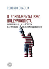 Il fondamentalismo hollywoodista. Viaggio in Iran alla scoperta dell invisibile ideologia dell Occidente