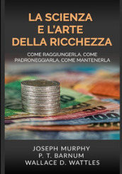 La scienza e l arte della ricchezza. Come raggiungerla, come padroneggiarla, come mantenerla