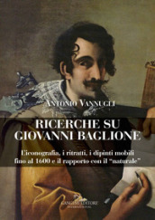 Ricerche su Giovanni Baglione. L iconografia, i ritratti, i dipinti mobili fino al 1600 e il rapporto con il «naturale». Ediz. a colori