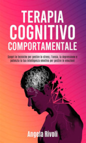 Terapia cognitivo comportamentale. Scopri le tecniche per gestire lo stress, l ansia, la depressione e potenzia la tua intelligenza emotiva per gestire le emozioni