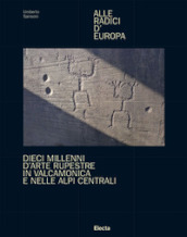 Alle radici d Europa. Dieci millenni d arte rupestre in Valcamonica e nelle Alpi Centrali. Ediz. illustrata